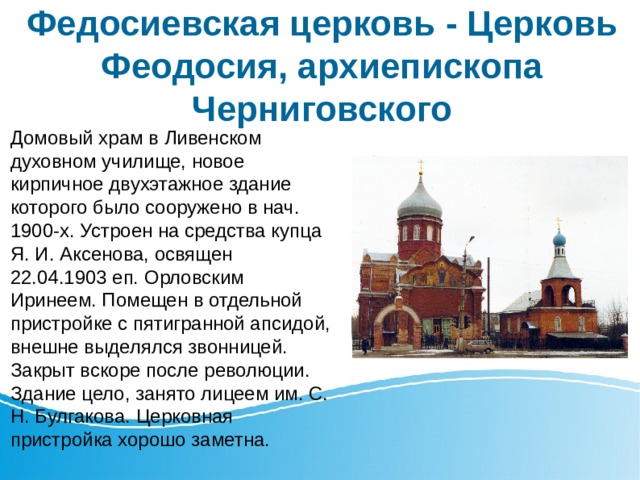 Федосиевская церковь - Церковь Феодосия, архиепископа Черниговского Домовый храм в Ливенском духовном училище, новое кирпичное двухэтажное здание которого было сооружено в нач. 1900-х. Устроен на средства купца Я. И. Аксенова, освящен 22.04.1903 еп. Орловским Иринеем. Помещен в отдельной пристройке с пятигранной апсидой, внешне выделялся звонницей. Закрыт вскоре после революции. Здание цело, занято лицеем им. С. Н. Булгакова. Церковная пристройка хорошо заметна. 