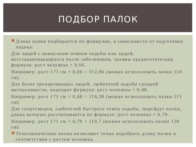 Подбор палок Длина палки подбирается по формулам, в зависимости от подготовки ходока: Для людей с невысоким темпом ходьбы или людей, восстанавливающихся после заболевания, травмы предпочтительна формула: рост человека × 0,66. Например: рост 171 см × 0,66 = 112,86 (можно использовать палки 110 см). Для более тренированных людей, любителей ходьбы средней интенсивности, подходит формула: рост человека × 0,68. Например: рост 171 см × 0,68 = 116,28 (можно использовать палки 115 см). Для спортсменов, любителей быстрого темпа ходьбы, подойдут палки, длина которых рассчитывается по формуле: рост человека × 0,70. Например: рост 171 см × 0,70 = 119,7 (можно использовать палки 120 см). Телескопические палки позволяют точно подобрать длину палки в соответствии с ростом человека. 