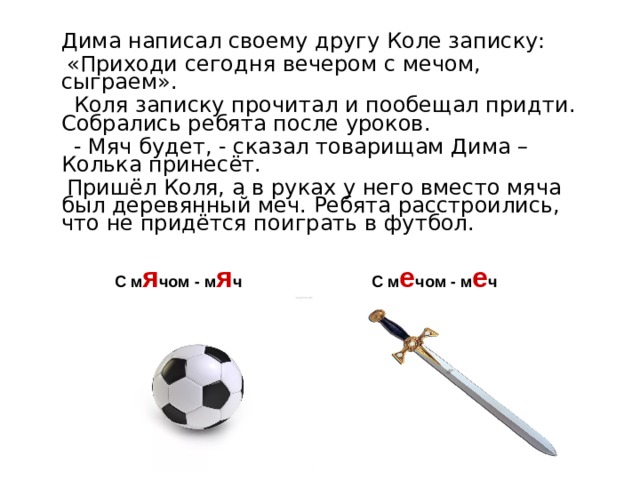  Дима написал своему другу Коле записку:   «Приходи сегодня вечером с мечом, сыграем».  Коля записку прочитал и пообещал придти. Собрались ребята после уроков.  - Мяч будет, - сказал товарищам Дима – Колька принесёт.  Пришёл Коля, а в руках у него вместо мяча был деревянный меч. Ребята расстроились, что не придётся поиграть в футбол. С м я чом - м я ч С м е чом - м е ч 