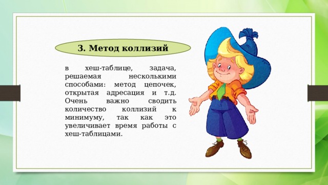 3. Метод коллизий в хеш-таблице, задача, решаемая несколькими способами: метод цепочек, открытая адресация и т.д. Очень важно сводить количество коллизий к минимуму, так как это увеличивает время работы с хеш-таблицами. 