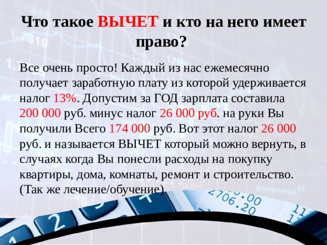 Что такое ВЫЧЕТ и кто на него имеет право?   Все очень просто! Каждый из нас ежемесячно получает заработную плату из которой удерживается налог 13% . Допустим за ГОД зарплата составила 200 000 руб. минус налог 26 000 руб . на руки Вы получили Всего 174 000 руб. Вот этот налог 26 000 руб. и называется ВЫЧЕТ который можно вернуть, в случаях когда Вы понесли расходы на покупку квартиры, дома, комнаты, ремонт и строительство. (Так же лечение/обучение) 
