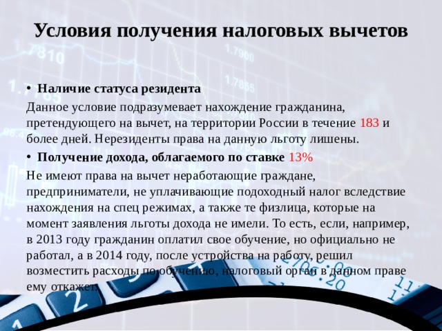 Условия получения налоговых вычетов   Наличие статуса резидента Данное условие подразумевает нахождение гражданина, претендующего на вычет, на территории России в течение 183 и более дней. Нерезиденты права на данную льготу лишены. Получение дохода, облагаемого по ставке 13% Не имеют права на вычет неработающие граждане, предприниматели, не уплачивающие подоходный налог вследствие нахождения на спец режимах, а также те физлица, которые на момент заявления льготы дохода не имели. То есть, если, например, в 2013 году гражданин оплатил свое обучение, но официально не работал, а в 2014 году, после устройства на работу, решил возместить расходы по обучению, налоговый орган в данном праве ему откажет. 