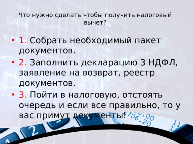 Что нужно сделать чтобы получить налоговый вычет?   1. Собрать необходимый пакет документов. 2. Заполнить декларацию 3 НДФЛ, заявление на возврат, реестр документов. 3. Пойти в налоговую, отстоять очередь и если все правильно, то у вас примут документы! 