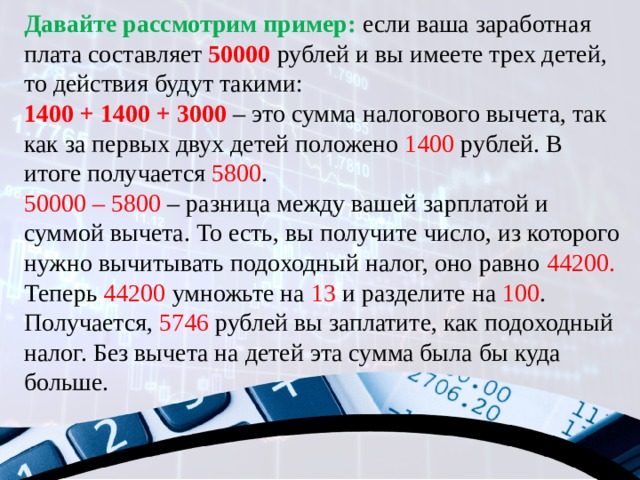 Давайте рассмотрим пример: если ваша заработная плата составляет 50000 рублей и вы имеете трех детей, то действия будут такими: 1400 + 1400 + 3000 – это сумма налогового вычета, так как за первых двух детей положено 1400 рублей. В итоге получается 5800 . 50000 – 5800 – разница между вашей зарплатой и суммой вычета. То есть, вы получите число, из которого нужно вычитывать подоходный налог, оно равно 44200. Теперь 44200 умножьте на 13 и разделите на 100 . Получается, 5746 рублей вы заплатите, как подоходный налог. Без вычета на детей эта сумма была бы куда больше. 