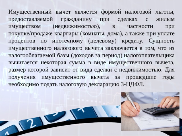 Имущественный вычет является формой налоговой льготы, предоставляемой гражданину при сделках с жилым имуществом (недвижимостью), в частности при покупке/продаже квартиры (комнаты, дома), а также при уплате процентов по ипотечному (целевому) кредиту. Сущность имущественного налогового вычета заключается в том, что из налогооблагаемой базы (доходов за период) налогоплательщика вычитается некоторая сумма в виде имущественного вычета, размер которой зависит от вида сделки с недвижимостью. Для получения имущественного вычета за прошедшие годы необходимо подать налоговую декларацию 3-НДФЛ. 