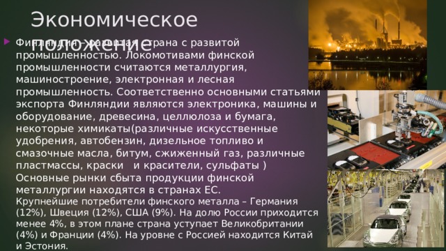 Экономическое положение Финляндия – развитая страна с развитой промышленностью. Локомотивами финской промышленности считаются металлургия, машиностроение, электронная и лесная промышленность. Соответственно основными статьями экспорта Финляндии являются электроника, машины и оборудование, древесина, целлюлоза и бумага, некоторые химикаты(различные искусственные удобрения, автобензин, дизельное топливо и смазочные масла, битум, сжиженный газ, различные пластмассы, краски   и красители, сульфаты )  Основные рынки сбыта продукции финской металлургии находятся в странах ЕС.  Крупнейшие потребители финского металла – Германия (12%), Швеция (12%), США (9%). На долю России приходится менее 4%, в этом плане страна уступает Великобритании (4%) и Франции (4%). На уровне с Россией находится Китай и Эстония.   
