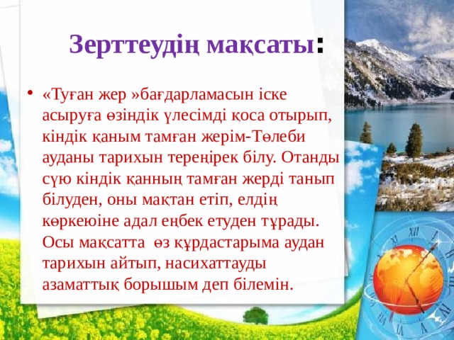  Зерттеудің мақсаты : «Туған жер »бағдарламасын іске асыруға өзіндік үлесімді қоса отырып, кіндік қаным тамған жерім-Төлеби ауданы тарихын тереңірек білу. Отанды сүю кіндік қанның тамған жерді танып білуден, оны мақтан етіп, елдің көркеюіне адал еңбек етуден тұрады. Осы мақсатта өз құрдастарыма аудан тарихын айтып, насихаттауды азаматтық борышым деп білемін. 