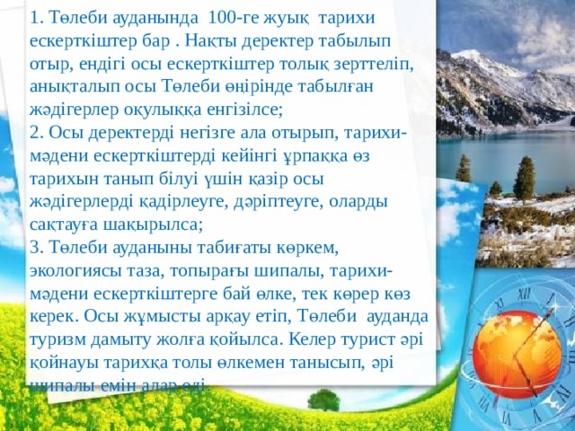 1. Төлеби ауданында 100-ге жуық тарихи ескерткіштер бар . Нақты деректер табылып отыр, ендігі осы ескерткіштер толық зерттеліп, анықталып осы Төлеби өңірінде табылған жәдігерлер оқулыққа енгізілсе; 2. Осы деректерді негізге ала отырып, тарихи-мәдени ескерткіштерді кейінгі ұрпаққа өз тарихын танып білуі үшін қазір осы жәдігерлерді қадірлеуге, дәріптеуге, оларды сақтауға шақырылса; 3. Төлеби ауданыны табиғаты көркем, экологиясы таза, топырағы шипалы, тарихи-мәдени ескерткіштерге бай өлке, тек көрер көз керек. Осы жұмысты арқау етіп, Төлеби ауданда туризм дамыту жолға қойылса. Келер турист әрі қойнауы тарихқа толы өлкемен танысып, әрі шипалы емін алар еді. 
