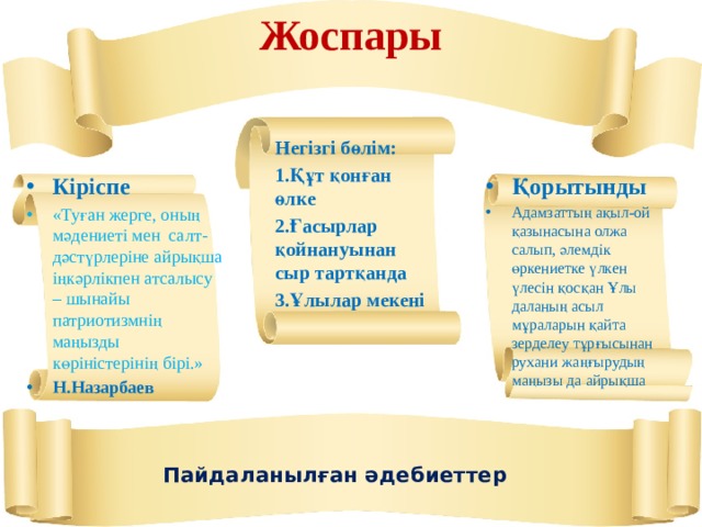 Жоспары   Негізгі бөлім: 1.Құт қонған өлке 2.Ғасырлар қойнануынан сыр тартқанда 3.Ұлылар мекені  Кіріспе Қорытынды Адамзаттың ақыл-ой қазынасына олжа салып, әлемдік өркениетке үлкен үлесін қосқан Ұлы даланың асыл мұраларын қайта зерделеу тұрғысынан рухани жаңғырудың маңызы да айрықша «Туған жерге, оның мәдениеті мен  салт-дәс­түрлеріне айрықша іңкәрлікпен атсалысу – шынайы патриотизмнің маңызды көріністерінің бірі.» Н.Назарбаев  Пайдаланылған әдебиеттер 