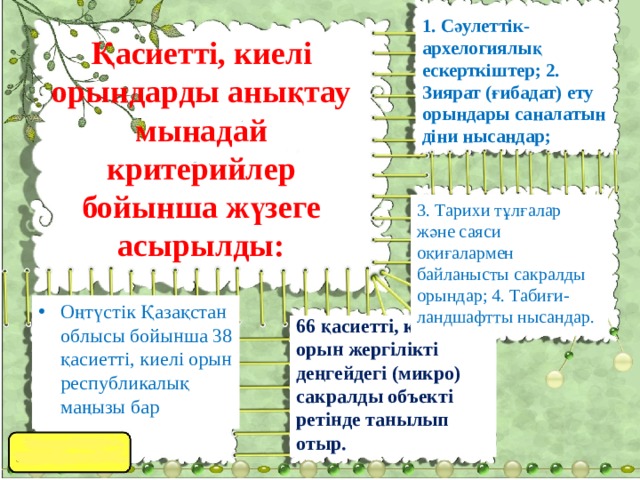 1. Сәулеттік-архелогиялық ескерткіштер; 2. Зиярат (ғибадат) ету орындары саналатын діни нысандар; Қасиетті, киелі орындарды анықтау мынадай критерийлер бойынша жүзеге асырылды: 3. Тарихи тұлғалар және саяси оқиғалармен байланысты сакралды орындар; 4. Табиғи-ландшафтты нысандар. Оңтүстік Қазақстан облысы бойынша 38 қасиетті, киелі орын республикалық маңызы бар 66 қасиетті, киелі орын жергілікті деңгейдегі (микро) сакралды объекті ретінде танылып отыр. 