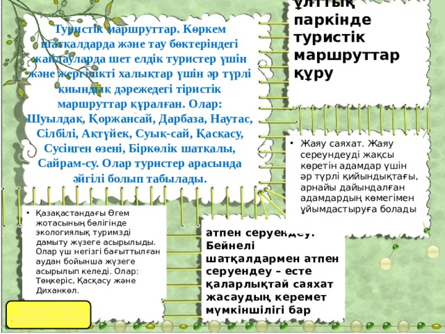 Сайрам-Өгем ұлттық паркінде туристік маршруттар құру  Туристік маршруттар. Көркем шатқалдарда және тау бөктеріндегі жайлауларда шет елдік туристер үшін және жергілікті халықтар үшін әр түрлі қиындық дәрежедегі тіристік маршруттар құралған. Олар: Шуылдақ, Қоржансай, Дарбаза, Наутас, Сілбілі, Ақтүйек, Суық-сай, Қасқасу, Сусіңген өзені, Біркөлік шатқалы, Cайрам-су. Олар туристер арасында әйгілі болып табылады. Жаяу саяхат. Жаяу сереундеуді жақсы көретін адамдар үшін әр түрлі қийындықтағы, арнайы дайындалған адамдардың көмегімен ұйымдастыруға болады Қазақастандағы Өгем жотасының бөлігінде экологиялық туримзді дамыту жүзеге асырылыды. Олар үш негізгі бағыттылған аудан бойынша жүзеге асырылып келеді. Олар: Төңкеріс, Қасқасу және Диханкөл. атпен серуендеу. Бейнелі шатқалдармен атпен серуендеу – есте қаларлықтай саяхат жасаудың керемет мүмкіншілігі бар 