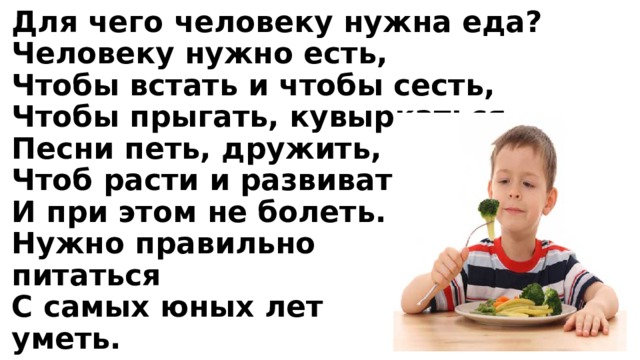 Для чего человеку нужна еда?  Человеку нужно есть,  Чтобы встать и чтобы сесть,  Чтобы прыгать, кувыркаться,  Песни петь, дружить, смеяться,  Чтоб расти и развиваться  И при этом не болеть.  Нужно правильно  питаться  С самых юных лет  уметь. 