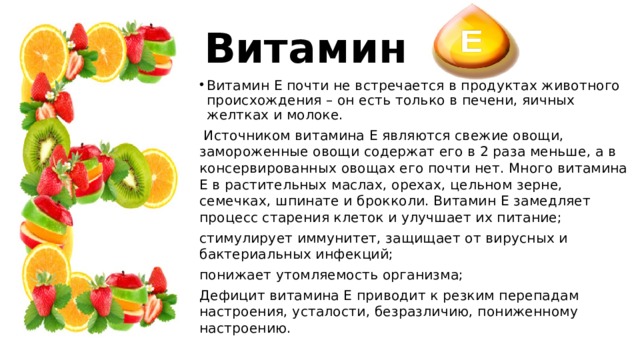 Витамин Витамин Е почти не встречается в продуктах животного происхождения – он есть только в печени, яичных желтках и молоке.  Источником витамина Е являются свежие овощи, замороженные овощи содержат его в 2 раза меньше, а в консервированных овощах его почти нет. Много витамина Е в растительных маслах, орехах, цельном зерне, семечках, шпинате и брокколи. Витамин Е замедляет процесс старения клеток и улучшает их питание; стимулирует иммунитет, защищает от вирусных и бактериальных инфекций; понижает утомляемость организма; Дефицит витамина Е приводит к резким перепадам настроения, усталости, безразличию, пониженному настроению. 