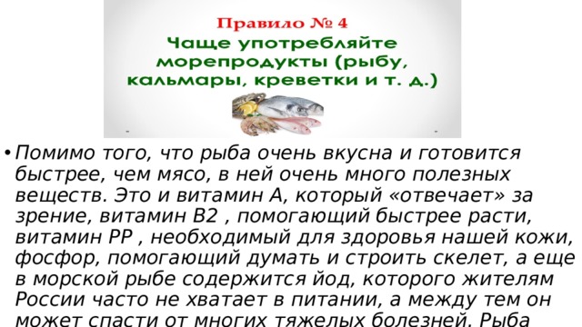 Помимо того, что рыба очень вкусна и готовится быстрее, чем мясо, в ней очень много полезных веществ. Это и витамин А, который «отвечает» за зрение, витамин В2 , помогающий быстрее расти, витамин РР , необходимый для здоровья нашей кожи, фосфор, помогающий думать и строить скелет, а еще в морской рыбе содержится йод, которого жителям России часто не хватает в питании, а между тем он может спасти от многих тяжелых болезней. Рыба очень полезна и взрослым, и детям. 