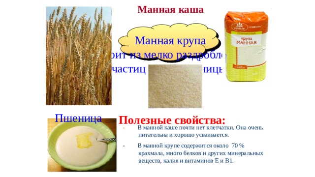 Манная каша  Манная крупа  состоит из мелко раздробленных частиц зерна пшеницы. Пшеница Полезные свойства: - В манной каше почти нет клетчатки. Она очень питательна и хорошо усваивается. - В манной крупе содержится около 70 % крахмала, много белков и других минеральных веществ, калия и витаминов Е и В1. 
