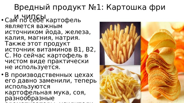 Вредный продукт №1: Картошка фри и чипсы Сам по себе картофель является важным источником йода, железа, калия, магния, натрия. Также этот продукт источник витаминов В1, В2, С. Но сейчас картофель в чистом виде практически не используется. В производственных цехах его давно заменили, теперь используются картофельная мука, соя, разнообразные ароматизаторы, усилители и красители. 