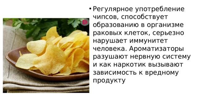 Регулярное употребление чипсов, способствует образованию в организме раковых клеток, серьезно нарушает иммунитет человека. Ароматизаторы разушают нервную систему и как наркотик вызывают зависимость к вредному продукту 