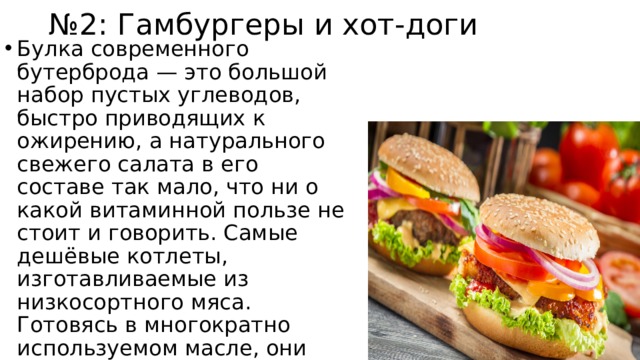 № 2: Гамбургеры и хот-доги Булка современного бутерброда — это большой набор пустых углеводов, быстро приводящих к ожирению, а натурального свежего салата в его составе так мало, что ни о какой витаминной пользе не стоит и говорить. Самые дешёвые котлеты, изготавливаемые из низкосортного мяса. Готовясь в многократно используемом масле, они наполняются канцерогенами, а также становятся богатыми источниками холестерина. 