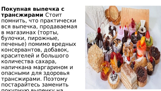 Покупная выпечка с трансжирами Стоит помнить, что практически вся выпечка, продаваемая в магазинах (торты, булочки, пирожные, печенье) помимо вредных консервантов, добавок, красителей и большого количества сахара, напичкана маргарином и опасными для здоровья трансжирами. Поэтому постарайтесь заменить покупную выпечку на домашнюю или внимательно изучайте состав покупаемой выпечки. 