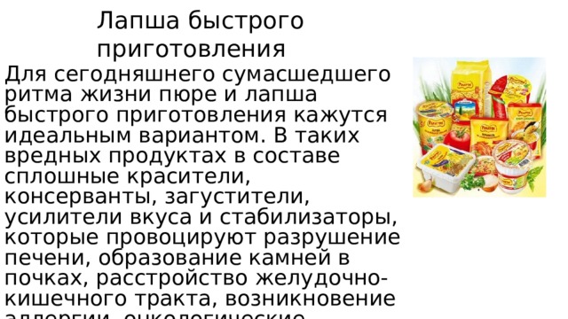 Лапша быстрого приготовления Для сегодняшнего сумасшедшего ритма жизни пюре и лапша быстрого приготовления кажутся идеальным вариантом. В таких вредных продуктах в составе сплошные красители, консерванты, загустители, усилители вкуса и стабилизаторы, которые провоцируют разрушение печени, образование камней в почках, расстройство желудочно-кишечного тракта, возникновение аллергии, онкологические заболевания и даже нервные расстройства. 