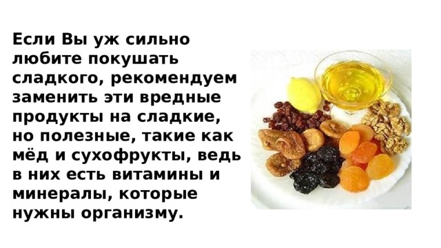 Если Вы уж сильно любите покушать сладкого, рекомендуем заменить эти вредные продукты на сладкие, но полезные, такие как мёд и сухофрукты, ведь в них есть витамины и минералы, которые нужны организму. 