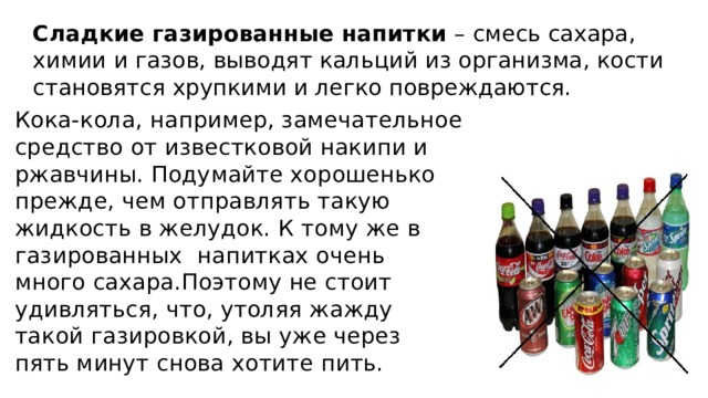 Сладкие газированные напитки  – смесь сахара, химии и газов, выводят кальций из организма, кости становятся хрупкими и легко повреждаются. Кока-кола, например, замечательное средство от известковой накипи и ржавчины. Подумайте хорошенько прежде, чем отправлять такую жидкость в желудок. К тому же в газированных напитках очень много сахара.Поэтому не стоит удивляться, что, утоляя жажду такой газировкой, вы уже через пять минут снова хотите пить. 