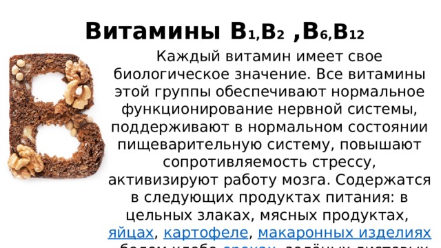   Витамины В 1, В 2  ,В 6, В 12   Каждый витамин имеет свое биологическое значение. Все витамины этой группы обеспечивают нормальное функционирование нервной системы, поддерживают в нормальном состоянии пищеварительную систему, повышают сопротивляемость стрессу, активизируют работу мозга. Содержатся в следующих продуктах питания: в цельных злаках, мясных продуктах,  яйцах ,  картофеле ,  макаронных изделиях , белом хлебе, орехах , зелёных листовых овощах,апельсинах. 