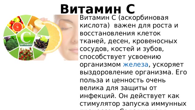Витамин С Витамин C (аскорбиновая кислота) важен для роста и восстановления клеток тканей, десен, кровеносных сосудов, костей и зубов, способствует усвоению организмом  железа , ускоряет выздоровление организма. Его польза и ценность очень велика для защиты от инфекций. Он действует как стимулятор запуска иммунных процессов. Содержится в цитрусовых, в черной смородине, шиповнике, калине, облепихе   