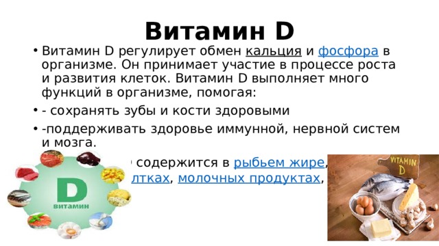 Витамин D Витамин D регулирует обмен  кальция  и  фосфора  в организме. Он принимает участие в процессе роста и развития клеток. Витамин D выполняет много функций в организме, помогая: - сохранять зубы и кости здоровыми -поддерживать здоровье иммунной, нервной систем и мозга. Витамин D содержится в  рыбьем жире , рыбе ,  яичных желтках ,  молочных продуктах ,  печени . 