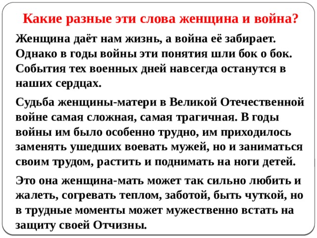 Какие разные эти слова женщина и война? Женщина даёт нам жизнь, а война её забирает. Однако в годы войны эти понятия шли бок о бок. События тех военных дней навсегда останутся в наших сердцах.  Судьба женщины-матери в Великой Отечественной войне самая сложная, самая трагичная. В годы войны им было особенно трудно, им приходилось заменять ушедших воевать мужей, но и заниматься своим трудом, растить и поднимать на ноги детей.  Это она женщина-мать может так сильно любить и жалеть, согревать теплом, заботой, быть чуткой, но в трудные моменты может мужественно встать на защиту своей Отчизны. 