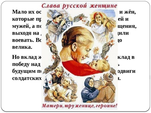 Мало их осталось в живых, тех матерей и жён, которые провожали на бой своих сыновей и мужей, а потом годами ждали их возвращения, выходя на дорогу, по которой они выходили воевать. Война затронула всех от мала до велика.  Но вклад женщины - это неоценимый вклад в победу над врагом, чтобы сберечь жизнь будущим поколениям. Будем помнить подвиги солдатских мам, мужественных женщин. 