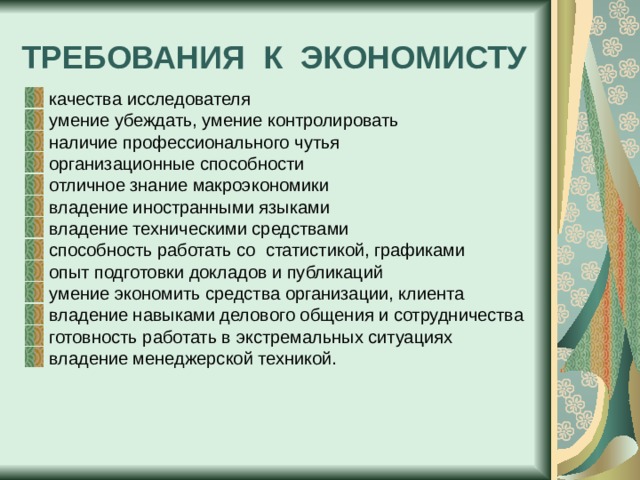 ТРЕБОВАНИЯ К ЭКОНОМИСТУ качества исследователя умение убеждать, умение контролировать наличие профессионального чутья организационные способности отличное знание макроэкономики владение иностранными языками владение техническими средствами способность работать со статистикой, графиками опыт подготовки докладов и публикаций умение экономить средства организации, клиента владение навыками делового общения и сотрудничества готовность работать в экстремальных ситуациях владение менеджерской техникой. 