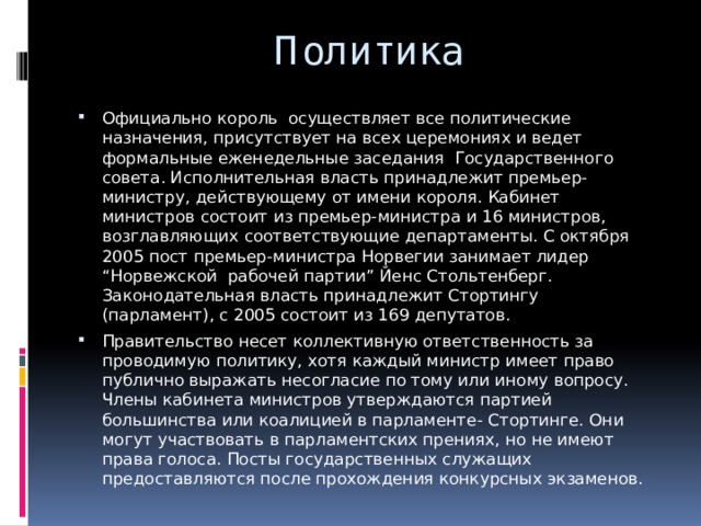 Политика Официально король осуществляет все политические назначения, присутствует на всех церемониях и ведет формальные еженедельные заседания Государственного совета. Исполнительная власть принадлежит премьер-министру, действующему от имени короля. Кабинет министров состоит из премьер-министра и 16 министров, возглавляющих соответствующие департаменты. С октября 2005 пост премьер-министра Норвегии занимает лидер “Норвежской рабочей партии” Йенс Стольтенберг. Законодательная власть принадлежит Стортингу (парламент), с 2005 состоит из 169 депутатов. Правительство несет коллективную ответственность за проводимую политику, хотя каждый министр имеет право публично выражать несогласие по тому или иному вопросу. Члены кабинета министров утверждаются партией большинства или коалицией в парламенте- Стортинге. Они могут участвовать в парламентских прениях, но не имеют права голоса. Посты государственных служащих предоставляются после прохождения конкурсных экзаменов. 