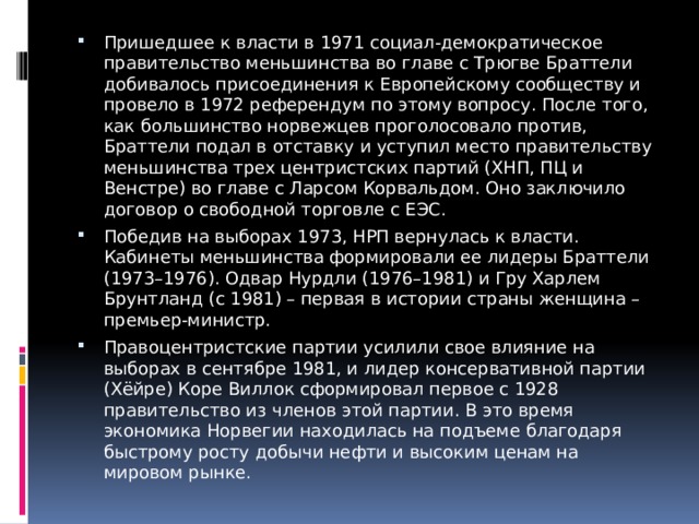 Пришедшее к власти в 1971 социал-демократическое правительство меньшинства во главе с Трюгве Браттели добивалось присоединения к Европейскому сообществу и провело в 1972 референдум по этому вопросу. После того, как большинство норвежцев проголосовало против, Браттели подал в отставку и уступил место правительству меньшинства трех центристских партий (ХНП, ПЦ и Венстре) во главе с Ларсом Корвальдом. Оно заключило договор о свободной торговле с ЕЭС. Победив на выборах 1973, НРП вернулась к власти. Кабинеты меньшинства формировали ее лидеры Браттели (1973–1976). Одвар Нурдли (1976–1981) и Гру Харлем Брунтланд (с 1981) – первая в истории страны женщина – премьер-министр. Правоцентристские партии усилили свое влияние на выборах в сентябре 1981, и лидер консервативной партии (Хёйре) Коре Виллок сформировал первое с 1928 правительство из членов этой партии. В это время экономика Норвегии находилась на подъеме благодаря быстрому росту добычи нефти и высоким ценам на мировом рынке. 