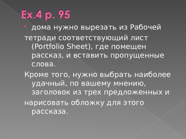 дома нужно вырезать из Рабочей тетради соответствующий лист (Portfolio Sheet), где помещен рассказ, и вставить пропущенные слова. Кроме того, нужно выбрать наиболее удачный, по вашему мнению, заголовок из трех предложенных и нарисовать обложку для этого рассказа. 