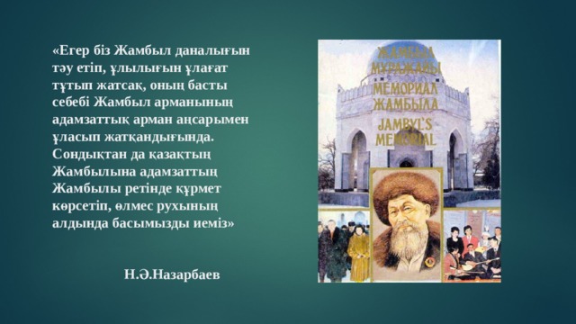 «Егер біз Жамбыл даналығын тәу етіп, ұлылығын ұлағат тұтып жатсақ, оның басты себебі Жамбыл арманының адамзаттық арман аңсарымен ұласып жатқандығында. Сондықтан да қазақтың Жамбылына адамзаттың Жамбылы ретінде құрмет көрсетіп, өлмес рухының алдында басымызды иеміз»  Н.Ә.Назарбаев 