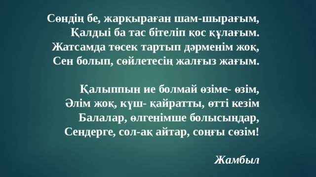 Сөндің бе, жарқыраған шам-шырағым, Қалдыі ба тас бітеліп қос құлағым. Жатсамда төсек тартып дәрменім жоқ, Сен болып, сөйлетесің жалғыз жағым.  Қалыппын ие болмай өзіме- өзім, Әлім жоқ, күш- қайратты, өтті кезім Балалар, өлгенімше болысыңдар, Сендерге, сол-ақ айтар, соңғы сөзім!  Жамбыл 