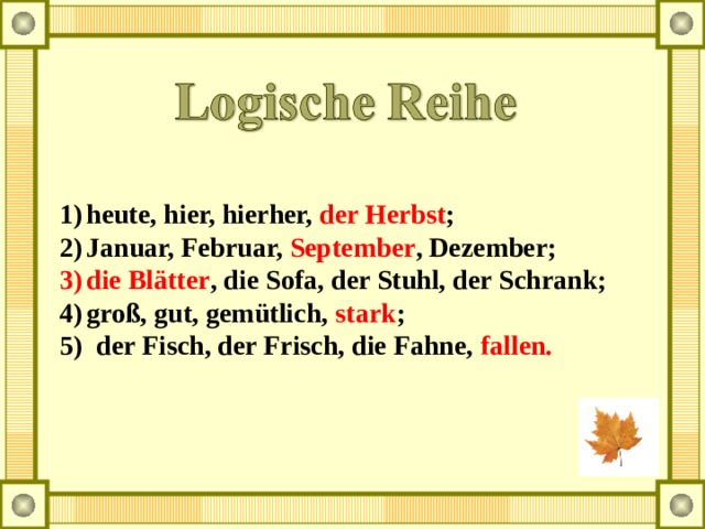 heute, hier, hierher, der Herbst ; Januar, Februar, September , Dezember; die Blätter , die Sofa, der Stuhl, der Schrank; groß, gut, gemütlich, stark ; 5) der Fisch, der Frisch, die Fahne, fallen. 