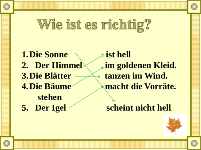 Die Sonne ist hell 2. Der Himmel im goldenen Kleid. Die Blätter tanzen im Wind. Die Bäume macht die Vorräte.  stehen 5. Der Igel scheint nicht hell .  