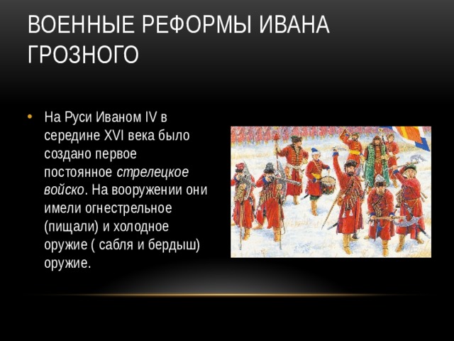 Военные реформы Ивана Грозного На Руси Иваном IV в середине XVI века было создано первое постоянное стрелецкое войско . На вооружении они имели огнестрельное (пищали) и холодное оружие ( сабля и бердыш) оружие.  
