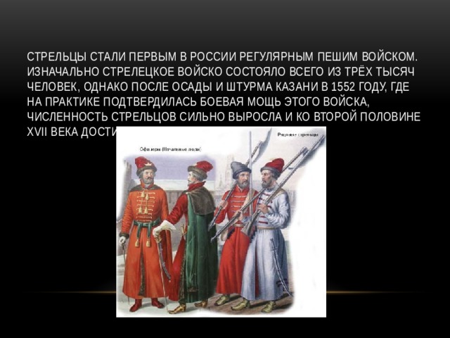 Стрельцы стали первым в России регулярным пешим войском. Изначально стрелецкое войско состояло всего из трёх тысяч человек, однако после осады и штурма Казани в 1552 году, где на практике подтвердилась боевая мощь этого войска, численность стрельцов сильно выросла и ко второй половине XVII века достигла 55 тысяч человек.  
