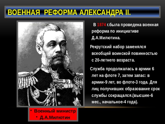 Военная реформа Александра II.  В 1874 г.была проведена военная реформа по инициативе Д.А.Милютина.  Рекрутский набор заменялся всеобщей воинской повинностью с 20-летнего возраста.  Служба продолжалась в армии 6 лет на флоте 7, затем запас: в армии-9 лет, во флоте-3 года. Для лиц получивших образование срок службы сокращался.(высшее-6 мес., начальное-4 года). Военный министр Д.А.Милютин  