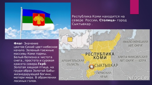 Республика Коми находится на севере России . Столица- город Сыктывкар . Флаг - Значение цветов:Синий цвет-небесное начало. Зеленый-таежные массивы Коми пармы. Белый-белизна и чистота снега., простота и суровая красота севера. Герб -Золотая хищная птица, на груди образ Золотой Бабы-жизнедарующей богини, матери мира. В обрамлении лосиных голов. 