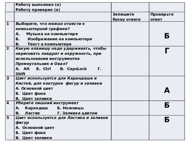 Работу выполнил (а) 1 Работу проверил (а) Запишите букву ответа 2 Выберите, что можно отнести к компьютерной графике? Какую клавишу надо удерживать, чтобы нарисовать квадрат и окружность, при использовании инструментов Прямоугольник и Овал? Проверьте ответ 3 А. Музыка на компьютере 4 А. Alt Б. Ctrl В. CapsLock Г. Shift Цвет используется для Карандаша и Кистей, для контуров фигур и заливки Б. Изображение на компьютере  5 Г Уберите лишний инструмент Б А. Основной цвет В. Текст в компьютере Цвет используется для Ластика и заливки фигур Б. Цвет фона  А. Карандаш Б. Ножницы  В. Ластик Г. Заливка цветом Б А. Основной цвет В. Цвет заливки А Б. Цвет фона Б В. Цвет заливки