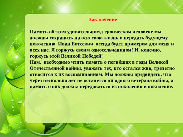 Заключение  Память об этом удивительном, героическом человеке мы должны сохранить на всю свою жизнь и передать будущему поколению. Иван Евтеевич всегда будет примером для меня и всех нас. Я горжусь своим односельчанином! И, конечно, горжусь этой Великой Победой! Нам, необходимо чтить память о погибших в годы Великой Отечественной войны, уважать тех, кто остался жив, трепетно относится к их воспоминаниям. Мы должны предвидеть, что через несколько лет не останется ни одного ветерана войны, а память о них должна передаваться из поколения в поколение. 