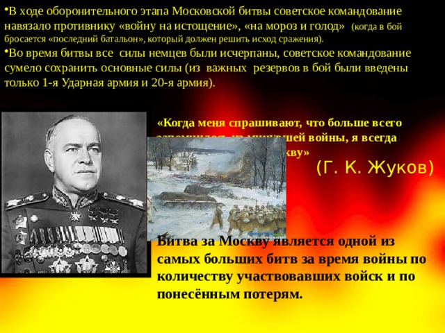 В ходе оборонительного этапа Московской битвы советское командование навязало противнику «войну на истощение», «на мороз и голод» (когда в бой бросается «последний батальон», который должен решить исход сражения). Во время битвы все силы немцев были исчерпаны, советское командование сумело сохранить основные силы (из важных резервов в бой были введены только 1-я Ударная армия и 20-я армия). «Когда меня спрашивают, что больше всего запомнилось из минувшей войны, я всегда отвечаю: битва за Москву» (Г. К. Жуков) Битва за Москву является одной из самых больших битв за время войны по количеству участвовавших войск и по понесённым потерям.   