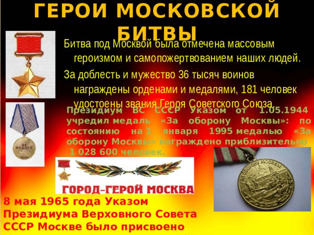 ГЕРОИ МОСКОВСКОЙ БИТВЫ Битва под Москвой была отмечена массовым героизмом и самопожертвованием наших людей. За доблесть и мужество 36 тысяч воинов награждены орденами и медалями, 181 человек удостоены звания Героя Советского Союза. Президиум ВС СССР Указом от  1.05.1944  учредил медаль «За оборону Москвы»: по состоянию на 1 января 1995 медалью «За оборону Москвы» награждено приблизительно  1 028 600 человек. 8 мая 1965 года Указом Президиума Верховного Совета СССР Москве было присвоено почетное звание «Город-герой». 