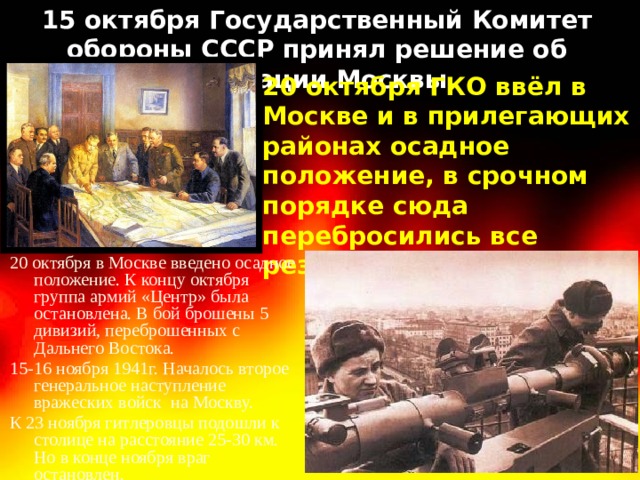15 октября Государственный Комитет обороны СССР принял решение об эвакуации Москвы. 20 октября ГКО ввёл в Москве и в прилегающих районах осадное положение, в срочном порядке сюда перебросились все резервы. 20 октября в Москве введено осадное положение. К концу октября группа армий «Центр» была остановлена. В бой брошены 5 дивизий, переброшенных с Дальнего Востока. 15-16 ноября 1941г. Началось второе генеральное наступление вражеских войск на Москву. К 23 ноября гитлеровцы подошли к столице на расстояние 25-30 км. Но в конце ноября враг остановлен. 