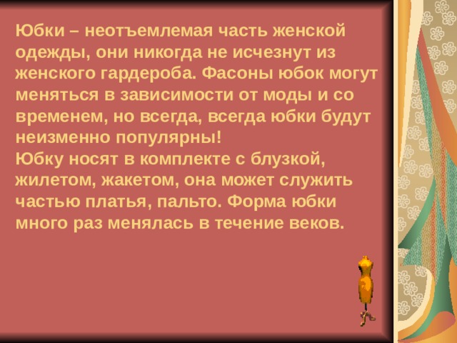        Юбки – неотъемлемая часть женской одежды, они никогда не исчезнут из женского гардероба. Фасоны юбок могут меняться в зависимости от моды и со временем, но всегда, всегда юбки будут неизменно популярны!  Юбку носят в комплекте с блузкой, жилетом, жакетом, она может служить частью платья, пальто. Форма юбки много раз менялась в течение веков. 