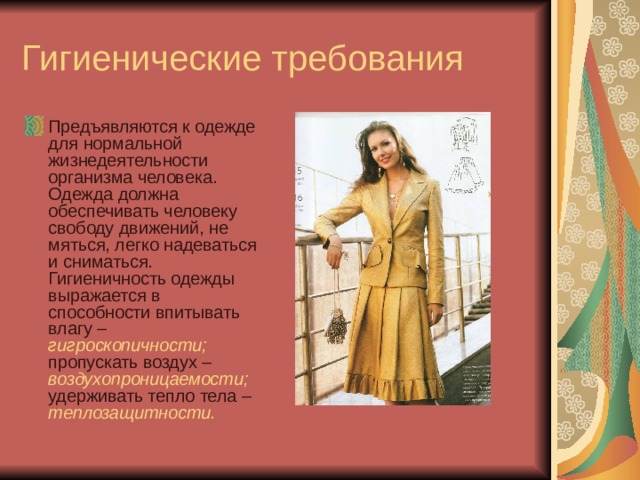 Гигиенические требования Предъявляются к одежде для нормальной жизнедеятельности организма человека. Одежда должна обеспечивать человеку свободу движений, не мяться, легко надеваться и сниматься. Гигиеничность одежды выражается в способности впитывать влагу – гигроскопичности; пропускать воздух – воздухопроницаемости; удерживать тепло тела – теплозащитности. 